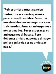 Reír es arriesgarnos a parecer tontos. Llorar es arriesgarnos a parecer sentimentales. Presentar nuestras ideas es arriesgarnos a ser traicionados. Amar es arriesgarnos a no ser amados. Tener esperanza es arriesgarnos al fracaso. Pero debemos arriesgar, porque el mayor peligro en la vida es no arriesgar nada
